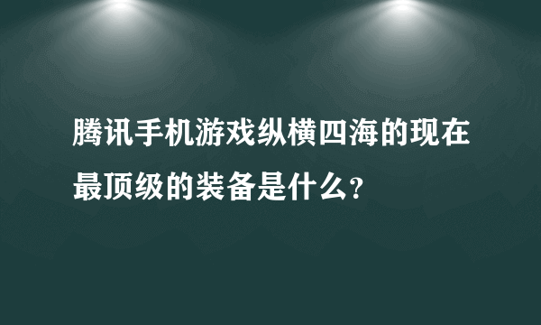 腾讯手机游戏纵横四海的现在最顶级的装备是什么？