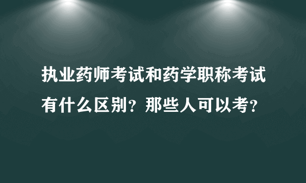 执业药师考试和药学职称考试有什么区别？那些人可以考？