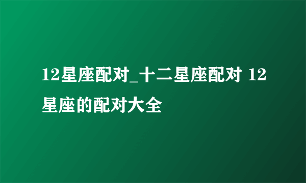 12星座配对_十二星座配对 12星座的配对大全