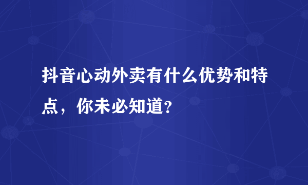 抖音心动外卖有什么优势和特点，你未必知道？