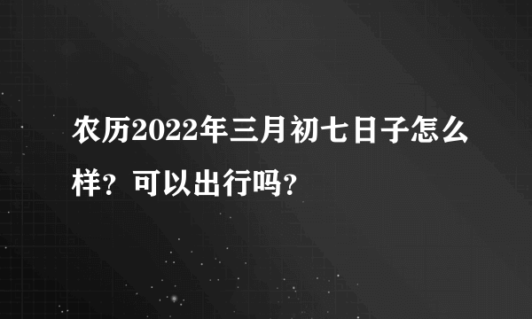 农历2022年三月初七日子怎么样？可以出行吗？