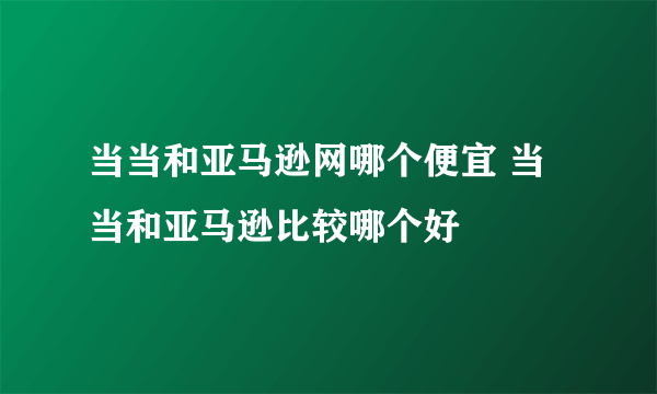 当当和亚马逊网哪个便宜 当当和亚马逊比较哪个好