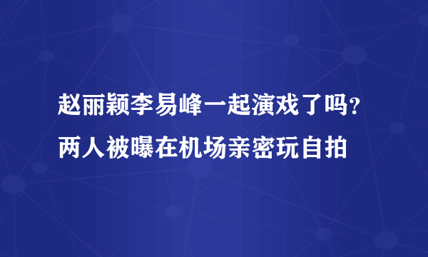 赵丽颖李易峰一起演戏了吗？两人被曝在机场亲密玩自拍