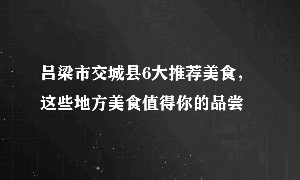 吕梁市交城县6大推荐美食，这些地方美食值得你的品尝