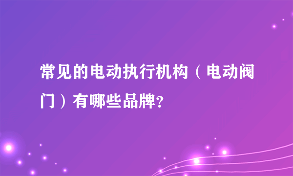 常见的电动执行机构（电动阀门）有哪些品牌？