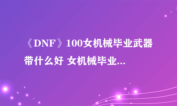 《DNF》100女机械毕业武器带什么好 女机械毕业武器搭配推荐