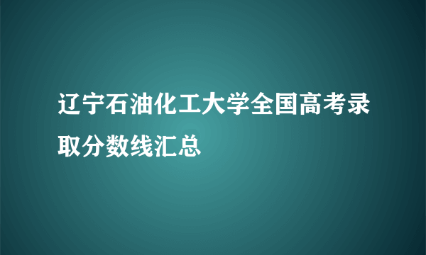 辽宁石油化工大学全国高考录取分数线汇总