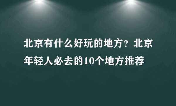 北京有什么好玩的地方？北京年轻人必去的10个地方推荐