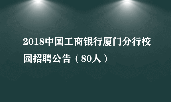 2018中国工商银行厦门分行校园招聘公告（80人）