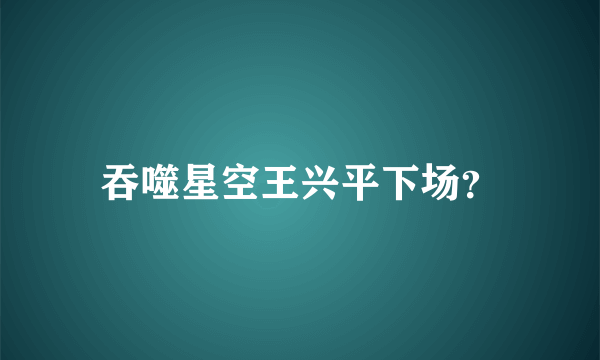 吞噬星空王兴平下场？