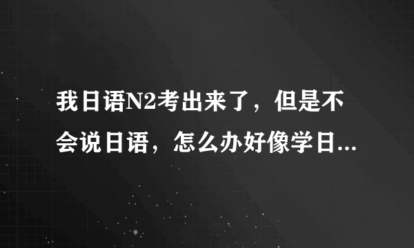 我日语N2考出来了，但是不会说日语，怎么办好像学日语口语啊