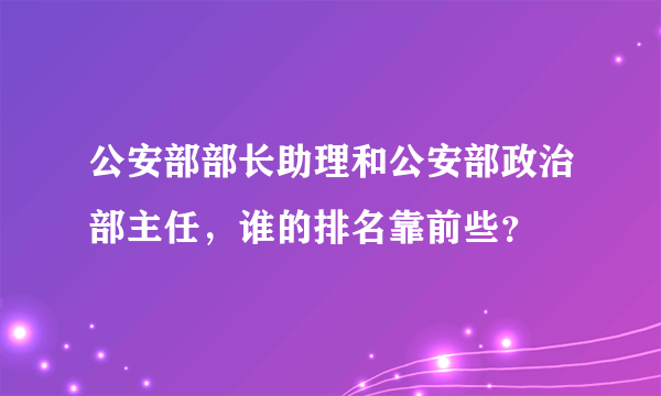 公安部部长助理和公安部政治部主任，谁的排名靠前些？