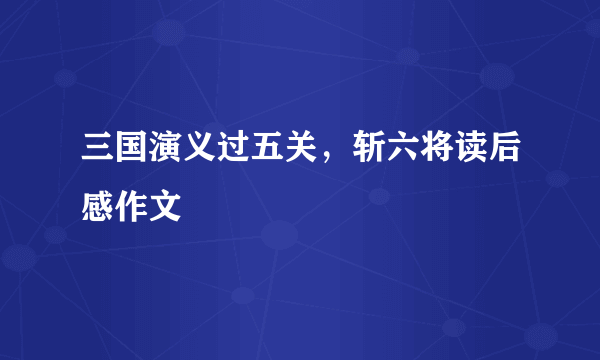 三国演义过五关，斩六将读后感作文