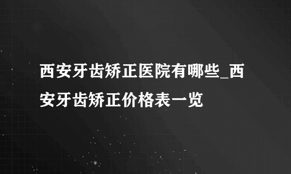 西安牙齿矫正医院有哪些_西安牙齿矫正价格表一览