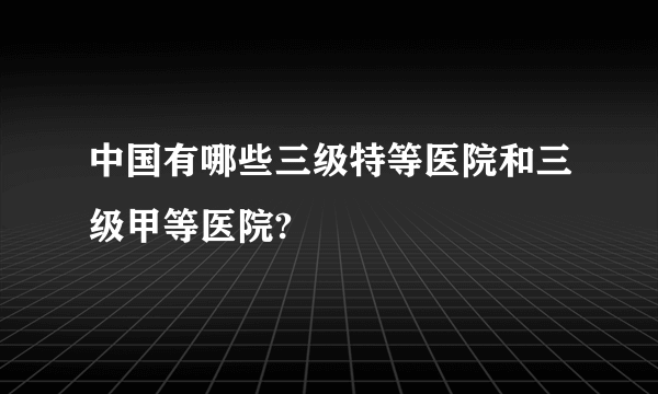 中国有哪些三级特等医院和三级甲等医院?