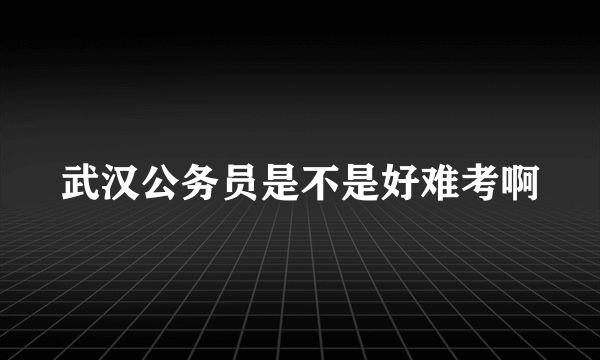 武汉公务员是不是好难考啊