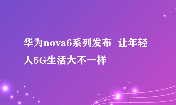 华为nova6系列发布  让年轻人5G生活大不一样