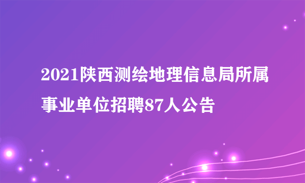 2021陕西测绘地理信息局所属事业单位招聘87人公告