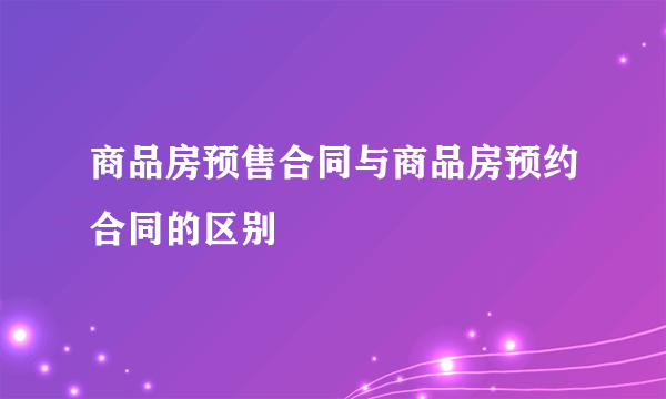 商品房预售合同与商品房预约合同的区别