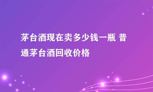 茅台酒现在卖多少钱一瓶 普通茅台酒回收价格