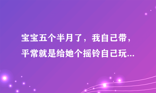 宝宝五个半月了，我自己带，平常就是给她个摇铃自己玩，或给她讲讲布书，偶尔逗逗她，请问还需要做什么开发...