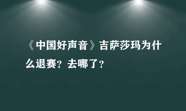 《中国好声音》吉萨莎玛为什么退赛？去哪了？