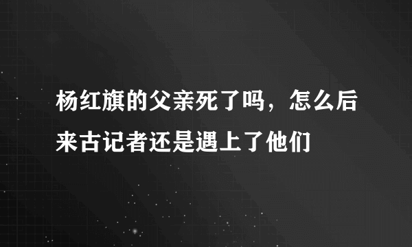 杨红旗的父亲死了吗，怎么后来古记者还是遇上了他们