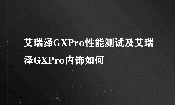 艾瑞泽GXPro性能测试及艾瑞泽GXPro内饰如何