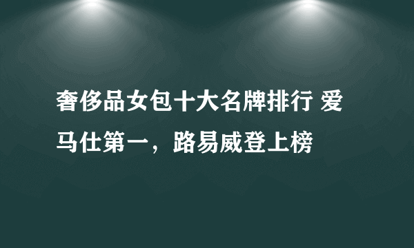 奢侈品女包十大名牌排行 爱马仕第一，路易威登上榜