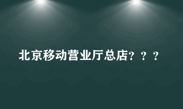 北京移动营业厅总店？？？