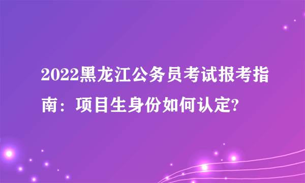 2022黑龙江公务员考试报考指南：项目生身份如何认定?