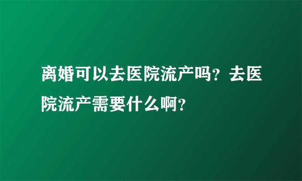 离婚可以去医院流产吗？去医院流产需要什么啊？