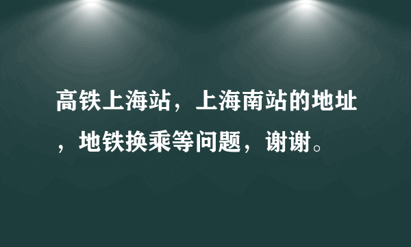 高铁上海站，上海南站的地址，地铁换乘等问题，谢谢。