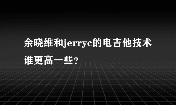 余晓维和jerryc的电吉他技术谁更高一些？