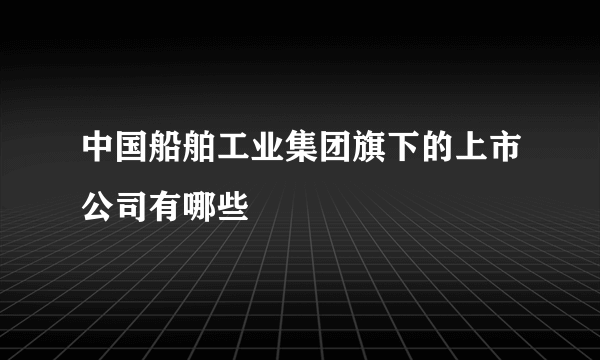 中国船舶工业集团旗下的上市公司有哪些