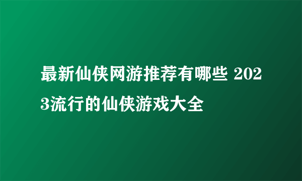 最新仙侠网游推荐有哪些 2023流行的仙侠游戏大全