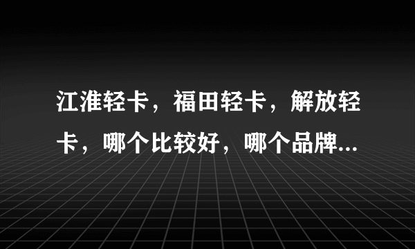 江淮轻卡，福田轻卡，解放轻卡，哪个比较好，哪个品牌的车价格低？