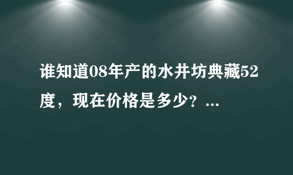 谁知道08年产的水井坊典藏52度，现在价格是多少？或者现在同样的型号卖多少钱？