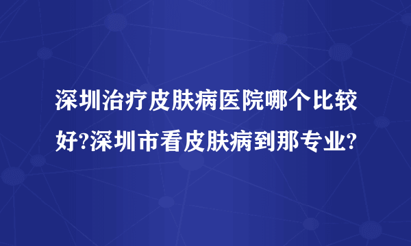 深圳治疗皮肤病医院哪个比较好?深圳市看皮肤病到那专业?