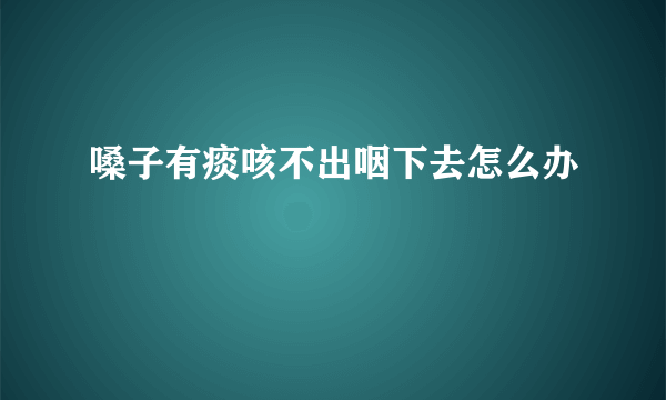 嗓子有痰咳不出咽下去怎么办