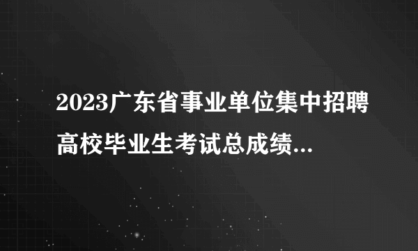 2023广东省事业单位集中招聘高校毕业生考试总成绩公告（梅州市技师学院）