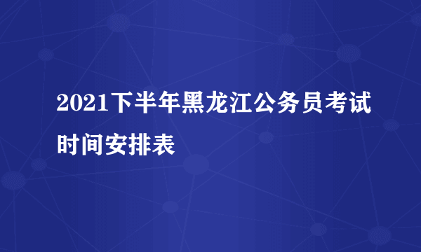 2021下半年黑龙江公务员考试时间安排表