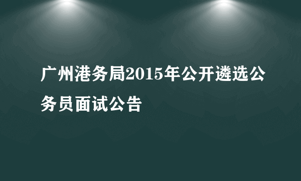 广州港务局2015年公开遴选公务员面试公告