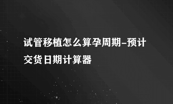 试管移植怎么算孕周期-预计交货日期计算器