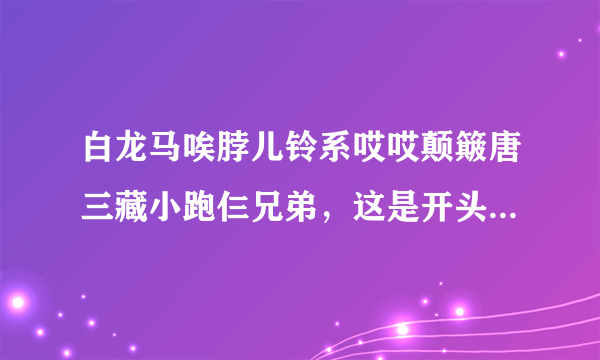 白龙马唉脖儿铃系哎哎颠簸唐三藏小跑仨兄弟，这是开头的歌词。是个小孩版本的搞笑白龙马。我找不到完整的啊？