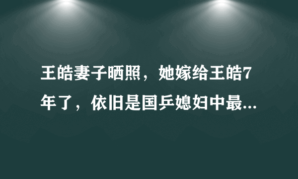 王皓妻子晒照，她嫁给王皓7年了，依旧是国乒媳妇中最漂亮的一个