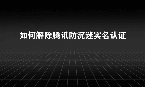 如何解除腾讯防沉迷实名认证