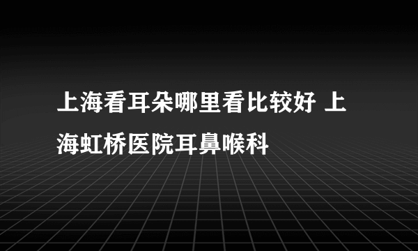 上海看耳朵哪里看比较好 上海虹桥医院耳鼻喉科