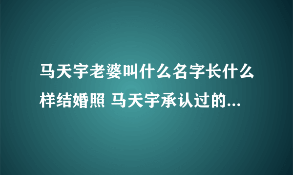 马天宇老婆叫什么名字长什么样结婚照 马天宇承认过的前女友图