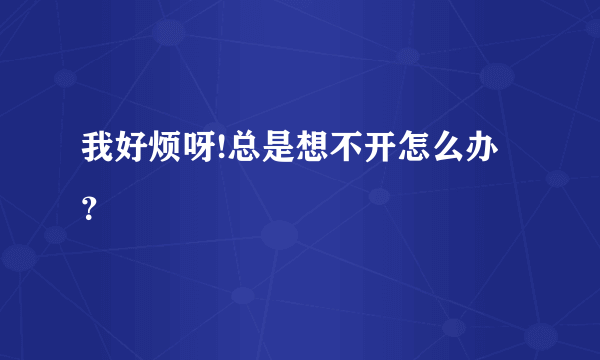 我好烦呀!总是想不开怎么办？